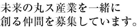 未来の丸ス産業を一緒に創る仲間を募集しています。